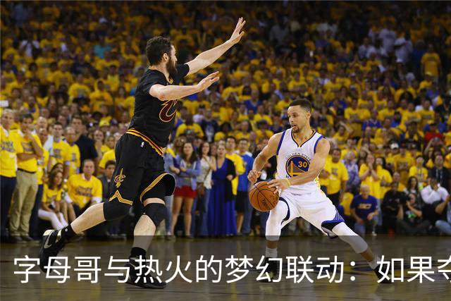 字母哥与热火的梦幻联动：如果夺冠，他将成为传奇！